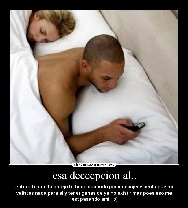 esa dececpcion al.. - enterarte que tu pareja te hace cachuda por mensajesy sentir que no
valistes nada para el y tener ganas de ya no existir mas poes eso me
est pasando amii   :(