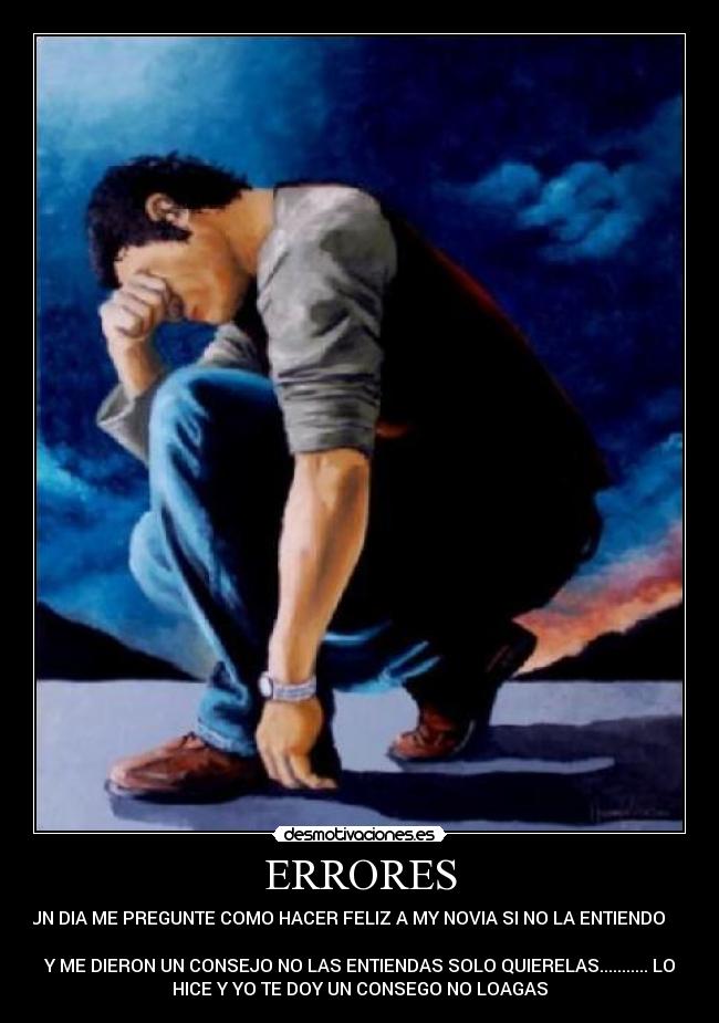 ERRORES - UN DIA ME PREGUNTE COMO HACER FELIZ A MY NOVIA SI NO LA ENTIENDO      
       
Y ME DIERON UN CONSEJO NO LAS ENTIENDAS SOLO QUIERELAS........... LO
HICE Y YO TE DOY UN CONSEGO NO LOAGAS