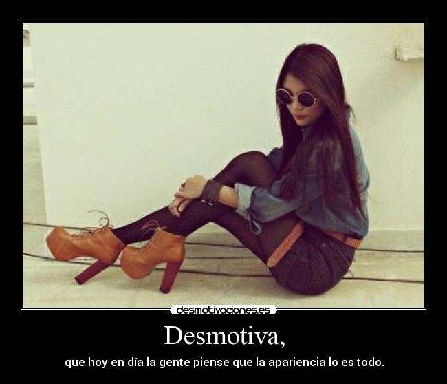 Desmotiva, - que hoy en día la gente piense que la apariencia lo es todo.