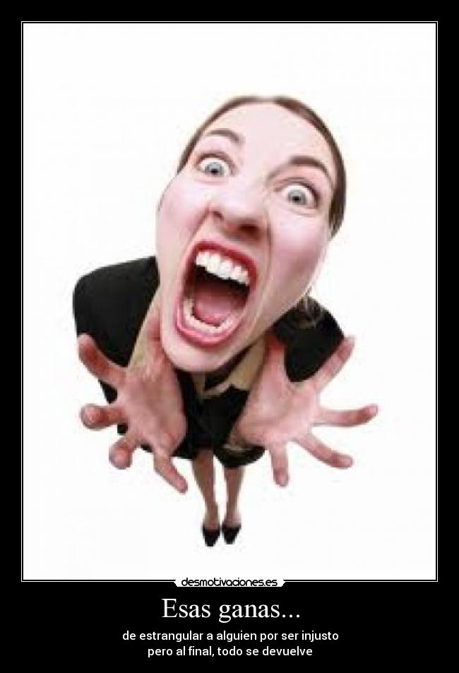 Esas ganas... - de estrangular a alguien por ser injusto
pero al final, todo se devuelve
