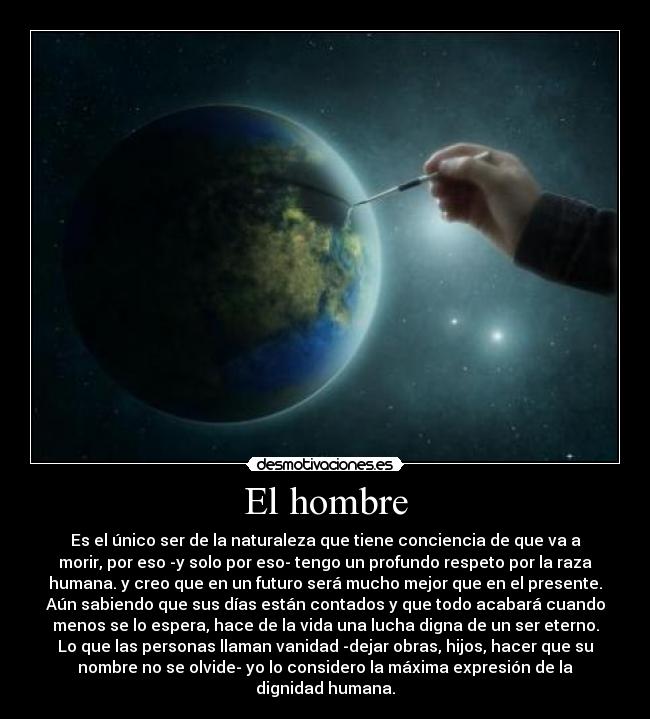 El hombre - Es el único ser de la naturaleza que tiene conciencia de que va a
morir, por eso -y solo por eso- tengo un profundo respeto por la raza
humana. y creo que en un futuro será mucho mejor que en el presente.
Aún sabiendo que sus días están contados y que todo acabará cuando
menos se lo espera, hace de la vida una lucha digna de un ser eterno.
Lo que las personas llaman vanidad -dejar obras, hijos, hacer que su
nombre no se olvide- yo lo considero la máxima expresión de la
dignidad humana.