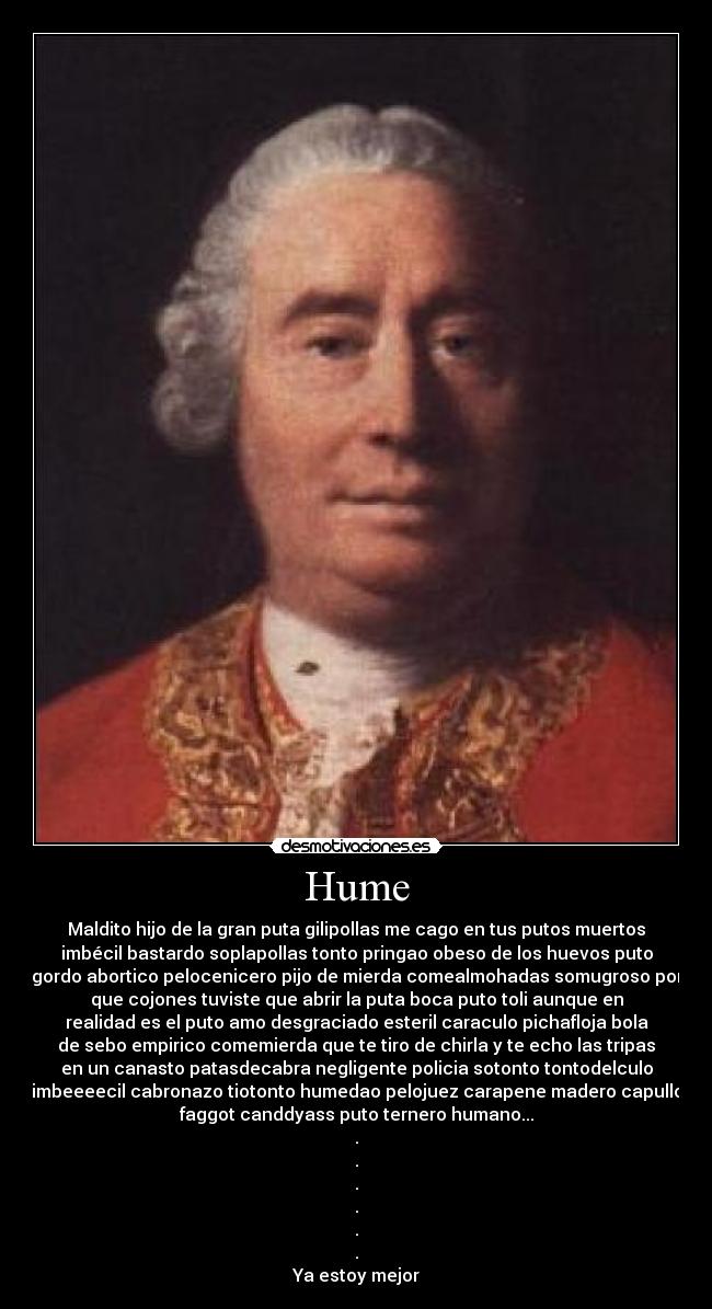 Hume - Maldito hijo de la gran puta gilipollas me cago en tus putos muertos
imbécil bastardo soplapollas tonto pringao obeso de los huevos puto
gordo abortico pelocenicero pijo de mierda comealmohadas somugroso por
que cojones tuviste que abrir la puta boca puto toli aunque en
realidad es el puto amo desgraciado esteril caraculo pichafloja bola
de sebo empirico comemierda que te tiro de chirla y te echo las tripas
en un canasto patasdecabra negligente policia sotonto tontodelculo
imbeeeecil cabronazo tiotonto humedao pelojuez carapene madero capullo
faggot canddyass puto ternero humano...
.
.
.
.
.
.
Ya estoy mejor