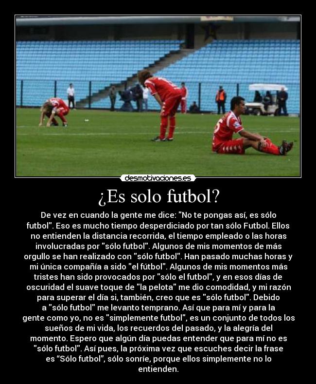 ¿Es solo futbol? - De vez en cuando la gente me dice: No te pongas así, es sólo
futbol. Eso es mucho tiempo desperdiciado por tan sólo Futbol. Ellos
no entienden la distancia recorrida, el tiempo empleado o las horas
involucradas por sólo futbol. Algunos de mis momentos de más
orgullo se han realizado con sólo futbol. Han pasado muchas horas y
mi única compañía a sido el fútbol. Algunos de mis momentos más
tristes han sido provocados por sólo el futbol, y en esos días de
oscuridad el suave toque de la pelota me dio comodidad, y mi razón
para superar el día si, también, creo que es sólo futbol. Debido
a sólo futbol me levanto temprano. Así que para mí y para la
gente como yo, no es simplemente futbol, es un conjunto de todos los
sueños de mi vida, los recuerdos del pasado, y la alegría del
momento. Espero que algún día puedas entender que para mí no es
sólo futbol. Así pues, la próxima vez que escuches decir la frase
es “Sólo futbol”, sólo sonríe, porque ellos simplemente no lo
entienden.