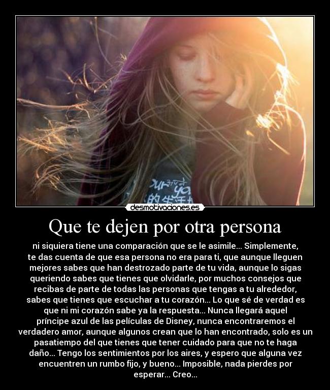 Que te dejen por otra persona - ni siquiera tiene una comparación que se le asimile... Simplemente,
te das cuenta de que esa persona no era para ti, que aunque lleguen
mejores sabes que han destrozado parte de tu vida, aunque lo sigas
queriendo sabes que tienes que olvidarle, por muchos consejos que
recibas de parte de todas las personas que tengas a tu alrededor,
sabes que tienes que escuchar a tu corazón... Lo que sé de verdad es
que ni mi corazón sabe ya la respuesta... Nunca llegará aquel
príncipe azul de las películas de Disney, nunca encontraremos el
verdadero amor, aunque algunos crean que lo han encontrado, solo es un
pasatiempo del que tienes que tener cuidado para que no te haga
daño... Tengo los sentimientos por los aires, y espero que alguna vez
encuentren un rumbo fijo, y bueno... Imposible, nada pierdes por
esperar... Creo...