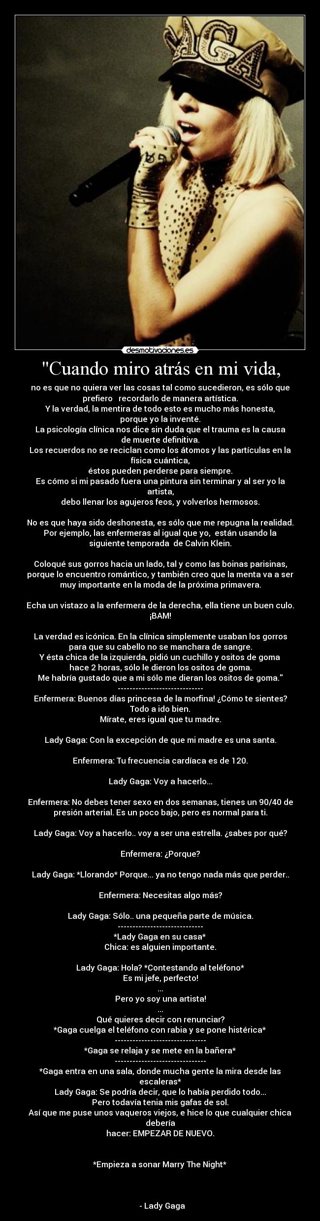 Cuando miro atrás en mi vida, - no es que no quiera ver las cosas tal como sucedieron, es sólo que
prefiero   recordarlo de manera artística.
Y la verdad, la mentira de todo esto es mucho más honesta,
porque yo la inventé.
La psicología clínica nos dice sin duda que el trauma es la causa
de muerte definitiva.
Los recuerdos no se reciclan como los átomos y las partículas en la
física cuántica,
éstos pueden perderse para siempre.
Es cómo si mi pasado fuera una pintura sin terminar y al ser yo la
artista,
debo llenar los agujeros feos, y volverlos hermosos.

No es que haya sido deshonesta, es sólo que me repugna la realidad.
Por ejemplo, las enfermeras al igual que yo,  están usando la
siguiente temporada  de Calvin Klein.

Coloqué sus gorros hacia un lado, tal y como las boinas parisinas,
porque lo encuentro romántico, y también creo que la menta va a ser
muy importante en la moda de la próxima primavera.

Echa un vistazo a la enfermera de la derecha, ella tiene un buen culo.
¡BAM!

La verdad es icónica. En la clínica simplemente usaban los gorros
para que su cabello no se manchara de sangre.
Y ésta chica de la izquierda, pidió un cuchillo y ositos de goma
hace 2 horas, sólo le dieron los ositos de goma.
Me habría gustado que a mi sólo me dieran los ositos de goma.
-----------------------------
Enfermera: Buenos días princesa de la morfina! ¿Cómo te sientes?
Todo a ido bien.
Mírate, eres igual que tu madre.

Lady Gaga: Con la excepción de que mi madre es una santa.

Enfermera: Tu frecuencia cardíaca es de 120.

Lady Gaga: Voy a hacerlo...

Enfermera: No debes tener sexo en dos semanas, tienes un 90/40 de
presión arterial. Es un poco bajo, pero es normal para ti.

Lady Gaga: Voy a hacerlo.. voy a ser una estrella. ¿sabes por qué?

Enfermera: ¿Porque?

Lady Gaga: *Llorando* Porque... ya no tengo nada más que perder..

Enfermera: Necesitas algo más?

Lady Gaga: Sólo.. una pequeña parte de música.
-----------------------------
*Lady Gaga en su casa*
Chica: es alguien importante.

Lady Gaga: Hola? *Contestando al teléfono*
Es mi jefe, perfecto!
...
Pero yo soy una artista!
...
Qué quieres decir con renunciar?
*Gaga cuelga el teléfono con rabia y se pone histérica*
-------------------------------
*Gaga se relaja y se mete en la bañera*
-------------------------------
*Gaga entra en una sala, donde mucha gente la mira desde las
escaleras*
Lady Gaga: Se podría decir, que lo había perdido todo...
Pero todavía tenia mis gafas de sol.
Así que me puse unos vaqueros viejos, e hice lo que cualquier chica
debería
hacer: EMPEZAR DE NUEVO.


*Empieza a sonar Marry The Night*


                                                                      
  - Lady Gaga