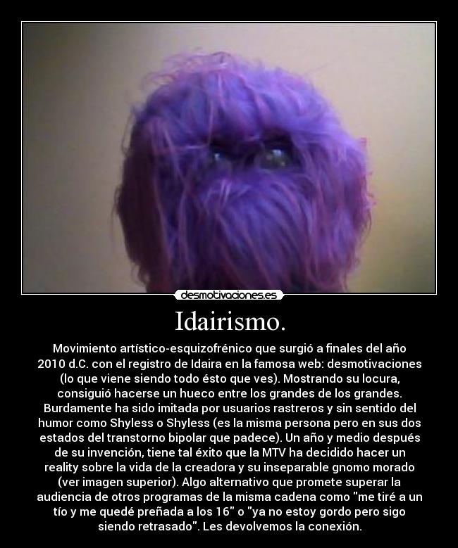Idairismo. - Movimiento artístico-esquizofrénico que surgió a finales del año
2010 d.C. con el registro de Idaira en la famosa web: desmotivaciones
(lo que viene siendo todo ésto que ves). Mostrando su locura,
consiguió hacerse un hueco entre los grandes de los grandes.
Burdamente ha sido imitada por usuarios rastreros y sin sentido del
humor como Shyless o Shyless (es la misma persona pero en sus dos
estados del transtorno bipolar que padece). Un año y medio después
de su invención, tiene tal éxito que la MTV ha decidido hacer un
reality sobre la vida de la creadora y su inseparable gnomo morado
(ver imagen superior). Algo alternativo que promete superar la
audiencia de otros programas de la misma cadena como me tiré a un
tío y me quedé preñada a los 16 o ya no estoy gordo pero sigo
siendo retrasado. Les devolvemos la conexión.