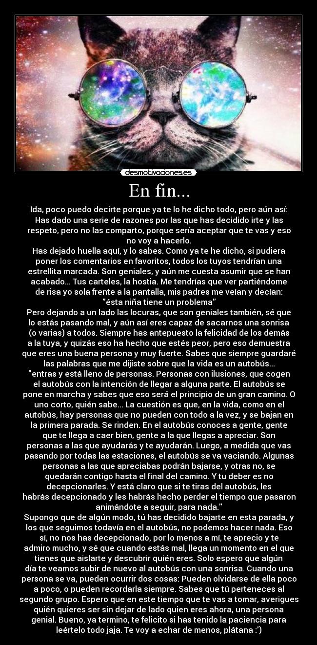 En fin... - Ida, poco puedo decirte porque ya te lo he dicho todo, pero aún así:
Has dado una serie de razones por las que has decidido irte y las
respeto, pero no las comparto, porque sería aceptar que te vas y eso
no voy a hacerlo.
Has dejado huella aquí, y lo sabes. Como ya te he dicho, si pudiera
poner los comentarios en favoritos, todos los tuyos tendrían una
estrellita marcada. Son geniales, y aún me cuesta asumir que se han
acabado... Tus carteles, la hostia. Me tendrías que ver partiéndome
de risa yo sola frente a la pantalla, mis padres me veían y decían:
ésta niña tiene un problema
Pero dejando a un lado las locuras, que son geniales también, sé que
lo estás pasando mal, y aún así eres capaz de sacarnos una sonrisa
(o varias) a todos. Siempre has antepuesto la felicidad de los demás
a la tuya, y quizás eso ha hecho que estés peor, pero eso demuestra
que eres una buena persona y muy fuerte. Sabes que siempre guardaré
las palabras que me dijiste sobre que la vida es un autobús...
entras y está lleno de personas. Personas con ilusiones, que cogen
el autobús con la intención de llegar a alguna parte. El autobús se
pone en marcha y sabes que eso será el principio de un gran camino. O
uno corto, quién sabe... La cuestión es que, en la vida, como en el
autobús, hay personas que no pueden con todo a la vez, y se bajan en
la primera parada. Se rinden. En el autobús conoces a gente, gente
que te llega a caer bien, gente a la que llegas a apreciar. Son
personas a las que ayudarás y te ayudarán. Luego, a medida que vas
pasando por todas las estaciones, el autobús se va vaciando. Algunas
personas a las que apreciabas podrán bajarse, y otras no, se
quedarán contigo hasta el final del camino. Y tu deber es no
decepcionarles. Y está claro que si te tiras del autobús, les
habrás decepcionado y les habrás hecho perder el tiempo que pasaron
animándote a seguir, para nada.
Supongo que de algún modo, tú has decidido bajarte en esta parada, y
los que seguimos todavía en el autobús, no podemos hacer nada. Eso
sí, no nos has decepcionado, por lo menos a mí, te aprecio y te
admiro mucho, y sé que cuando estás mal, llega un momento en el que
tienes que aislarte y descubrir quién eres. Solo espero que algún
día te veamos subir de nuevo al autobús con una sonrisa. Cuando una
persona se va, pueden ocurrir dos cosas: Pueden olvidarse de ella poco
a poco, o pueden recordarla siempre. Sabes que tú perteneces al
segundo grupo. Espero que en este tiempo que te vas a tomar, averigues
quién quieres ser sin dejar de lado quien eres ahora, una persona
genial. Bueno, ya termino, te felicito si has tenido la paciencia para
leértelo todo jaja. Te voy a echar de menos, plátana :)