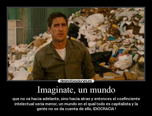 Imaginate, un mundo - que no va hacia adelante, sino hacia atras y entonces el coefinciente
intelectual seria menor, un mundo en el qual todo es capitalista y la
gente no se da cuenta de ello, IDIOCRACIA !