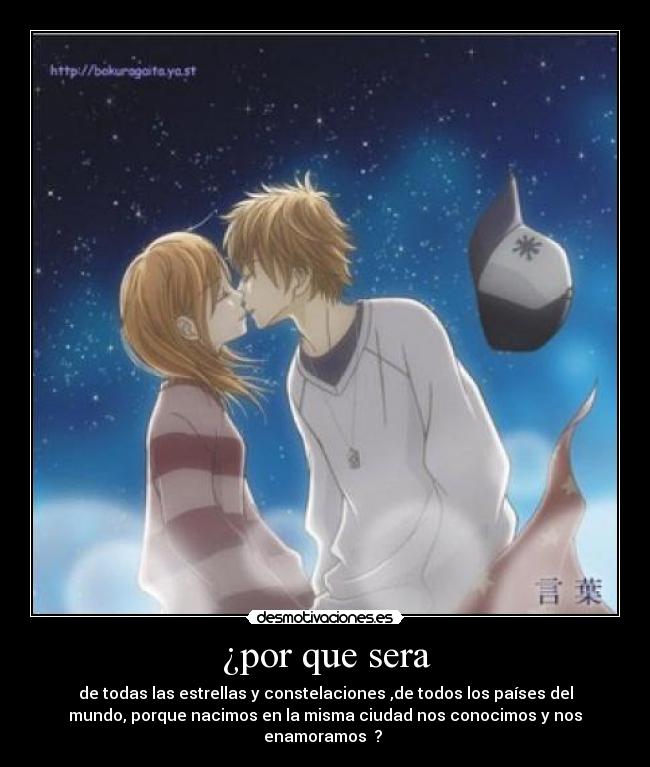 ¿por que sera - de todas las estrellas y constelaciones ,de todos los países del
mundo, porque nacimos en la misma ciudad nos conocimos y nos
enamoramos ?