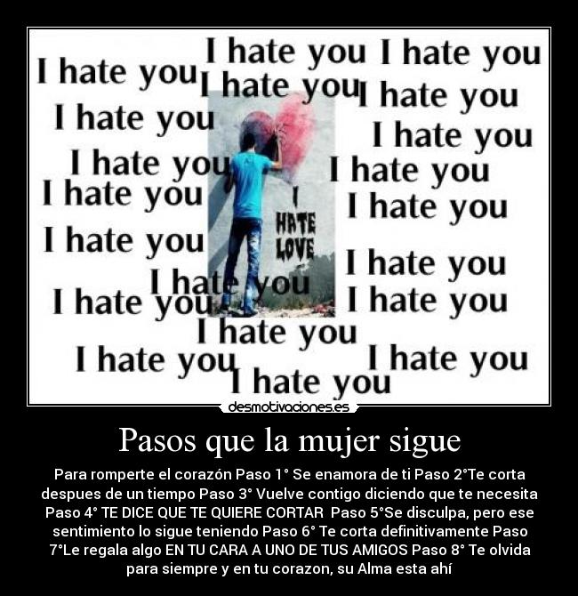 Pasos que la mujer sigue - Para romperte el corazón Paso 1° Se enamora de ti Paso 2°Te corta
despues de un tiempo Paso 3° Vuelve contigo diciendo que te necesita
Paso 4° TE DICE QUE TE QUIERE CORTAR Paso 5°Se disculpa, pero ese
sentimiento lo sigue teniendo Paso 6° Te corta definitivamente Paso
7°Le regala algo EN TU CARA A UNO DE TUS AMIGOS Paso 8° Te olvida
para siempre y en tu corazon, su Alma esta ahí