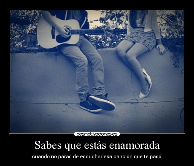 Sabes que estás enamorada - cuando no paras de escuchar esa canción que te pasó.