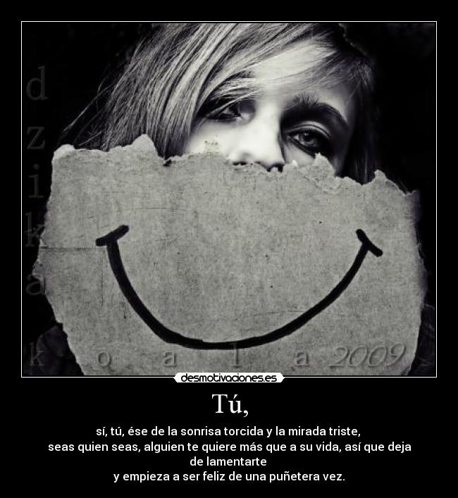 Tú, - sí, tú, ése de la sonrisa torcida y la mirada triste, 
seas quien seas, alguien te quiere más que a su vida, así que deja de lamentarte 
y empieza a ser feliz de una puñetera vez.