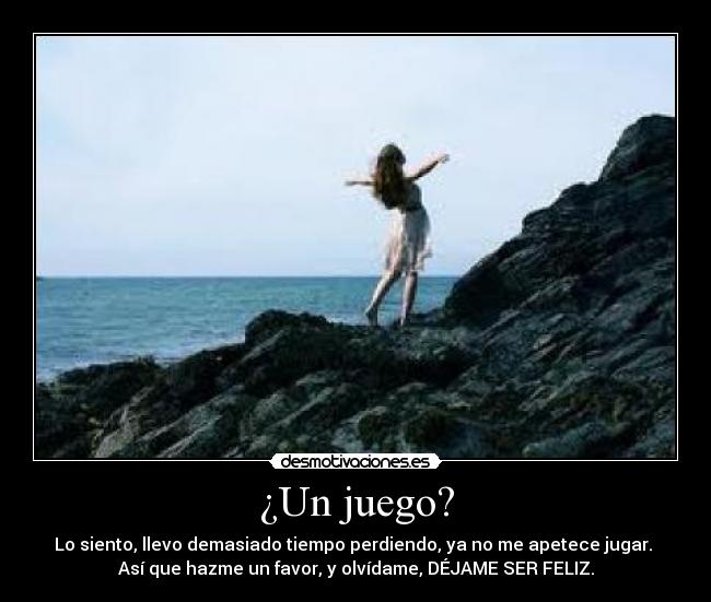 ¿Un juego? - Lo siento, llevo demasiado tiempo perdiendo, ya no me apetece jugar. 
Así que hazme un favor, y olvídame, DÉJAME SER FELIZ.