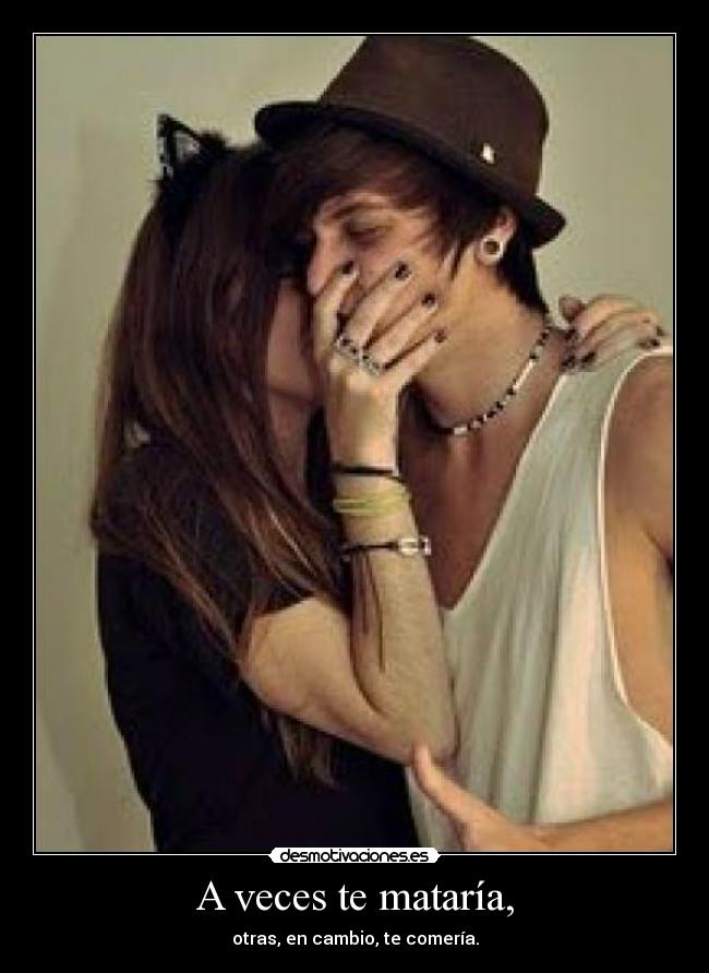 A veces te mataría, - otras, en cambio, te comería.