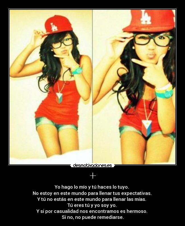 + - Yo hago lo mío y tú haces lo tuyo.
No estoy en este mundo para llenar tus expectativas.
Y tú no estás en este mundo para llenar las mías.
Tú eres tú y yo soy yo.
Y si por casualidad nos encontramos es hermoso.
Si no, no puede remediarse.