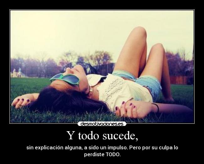 Y todo sucede, - sin explicación alguna, a sido un impulso. Pero por su culpa lo perdiste TODO.
