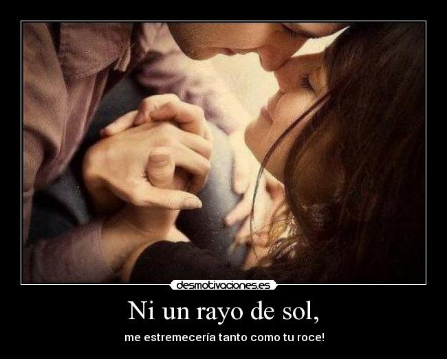Ni un rayo de sol, - me estremecería tanto como tu roce!