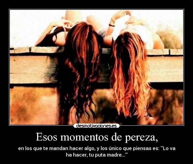 Esos momentos de pereza, - en los que te mandan hacer algo, y los único que piensas es: Lo va
ha hacer, tu puta madre...