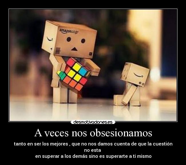 A veces nos obsesionamos - tanto en ser los mejores , que no nos damos cuenta de que la cuestión no esta 
en superar a los demás sino es superarte a ti mismo