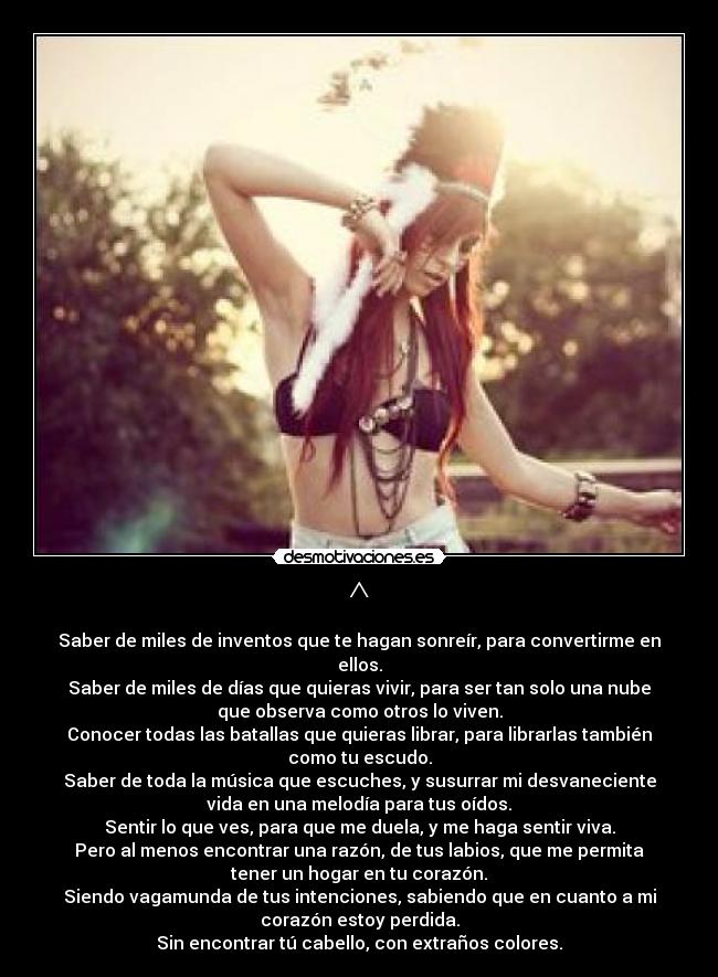 ^ - Saber de miles de inventos que te hagan sonreír, para convertirme en
ellos.
Saber de miles de días que quieras vivir, para ser tan solo una nube
que observa como otros lo viven.
Conocer todas las batallas que quieras librar, para librarlas también
como tu escudo.
Saber de toda la música que escuches, y susurrar mi desvaneciente
vida en una melodía para tus oídos.
Sentir lo que ves, para que me duela, y me haga sentir viva.
Pero al menos encontrar una razón, de tus labios, que me permita
tener un hogar en tu corazón.
Siendo vagamunda de tus intenciones, sabiendo que en cuanto a mi
corazón estoy perdida.
Sin encontrar tú cabello, con extraños colores.