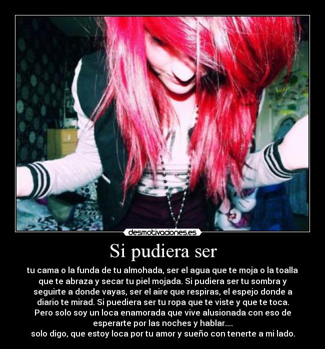 Si pudiera ser - tu cama o la funda de tu almohada, ser el agua que te moja o la toalla
que te abraza y secar tu piel mojada. Si pudiera ser tu sombra y
seguirte a donde vayas, ser el aire que respiras, el espejo donde a
diario te mirad. Si puediera ser tu ropa que te viste y que te toca.
Pero solo soy un loca enamorada que vive alusionada con eso de
esperarte por las noches y hablar....
solo digo, que estoy loca por tu amor y sueño con tenerte a mi lado.