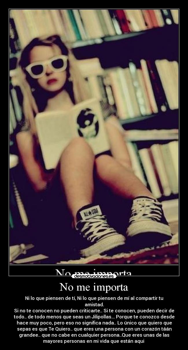 No me importa - Ni lo que piensen de tí, Ni lo que piensen de mí al compartir tu
amistad.
Si no te conocen no pueden criticarte.. Si te conocen, pueden decir de
todo.. de todo menos que seas un Jilipollas... Porque te conozco desde
hace muy poco, pero eso no significa nada.. Lo único que quiero que
sepas es que Te Quiero.. que eres una persona con un corazón táán
grandee.. que no cabe en cualquier persona..Que eres unas de las
mayores personas en mi vida que están aqui 