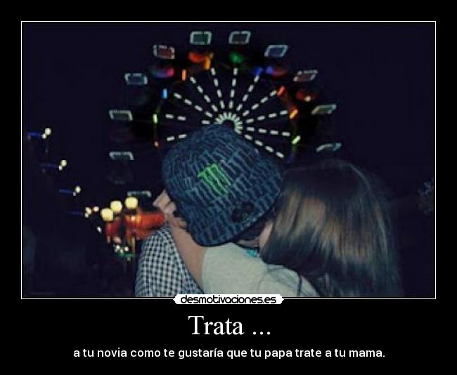 Trata ... - a tu novia como te gustaría que tu papa trate a tu mama.