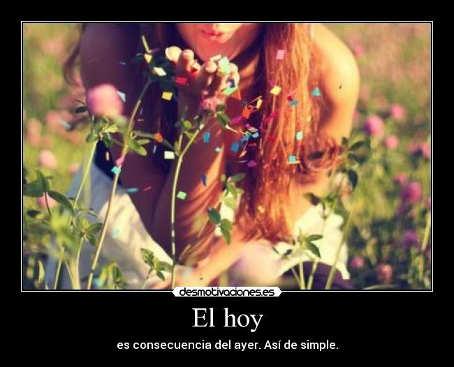El hoy - es consecuencia del ayer. Así de simple.