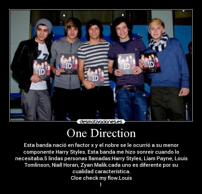 One Direction - Esta banda nació en factor x y el nobre se le ocurrió a su menor
componente Harry Styles. Esta banda me hizo sonreir cuando lo
necesitaba.5 lindas personas llamadas:Harry Styles, Liam Payne, Louis
Tomlinson, Niall Horan, Zyan Malik.cada uno es diferente por su
cualidad característica.
Cloe check my flow.Louis
I 