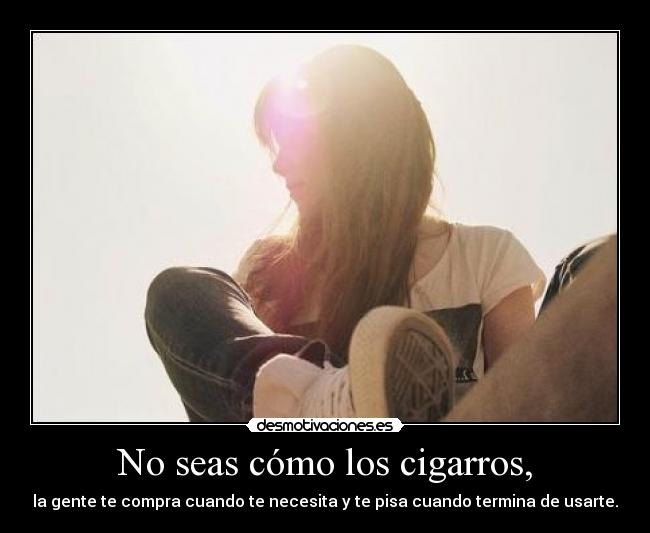 No seas cómo los cigarros, - la gente te compra cuando te necesita y te pisa cuando termina de usarte.
