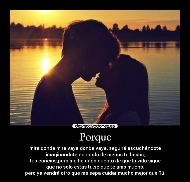 Porque - mire donde mire,vaya donde vaya, seguiré escuchándote
imaginándote,echando de menos tu besos,
tus caricias,pero,me he dado cuenta de que la vida sigue
que no solo estas tu,se que te amo mucho,
pero ya vendrá otro que me sepa cuidar mucho mejor que Tú.