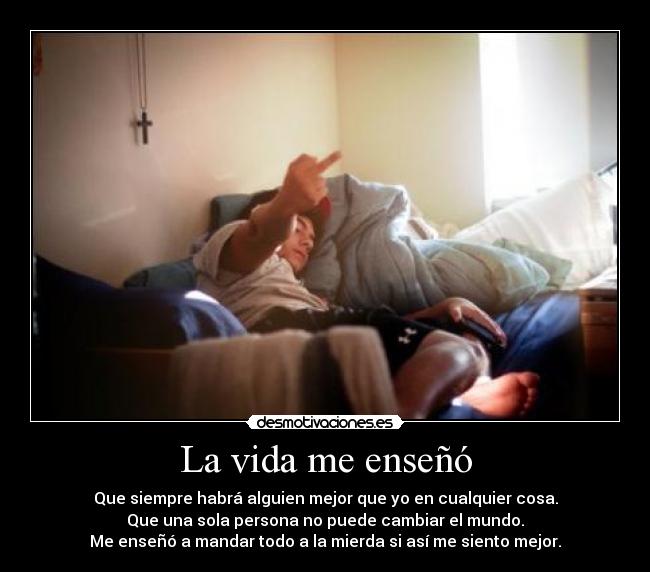 La vida me enseñó - Que siempre habrá alguien mejor que yo en cualquier cosa.
Que una sola persona no puede cambiar el mundo.
Me enseñó a mandar todo a la mierda si así me siento mejor.