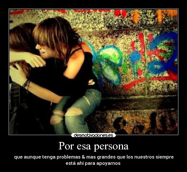 Por esa persona - que aunque tenga problemas & mas grandes que los nuestros siempre
está ahí para apoyarnos 