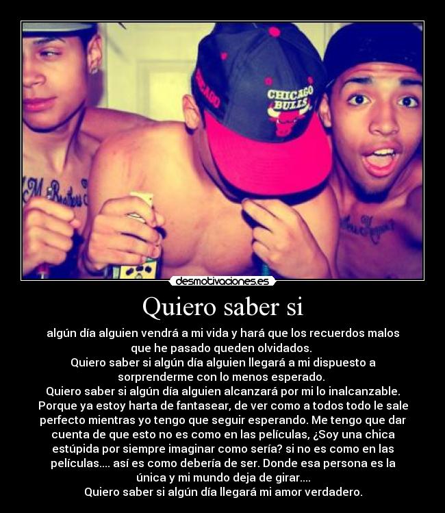 Quiero saber si - algún día alguien vendrá a mi vida y hará que los recuerdos malos
que he pasado queden olvidados. 
Quiero saber si algún día alguien llegará a mi dispuesto a
sorprenderme con lo menos esperado. 
Quiero saber si algún día alguien alcanzará por mi lo inalcanzable.
Porque ya estoy harta de fantasear, de ver como a todos todo le sale
perfecto mientras yo tengo que seguir esperando. Me tengo que dar
cuenta de que esto no es como en las películas, ¿Soy una chica
estúpida por siempre imaginar como sería? si no es como en las
películas.... así es como debería de ser. Donde esa persona es la
única y mi mundo deja de girar....
Quiero saber si algún día llegará mi amor verdadero.