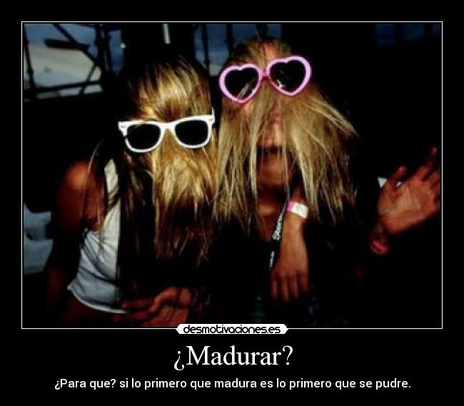 ¿Madurar? - ¿Para que? si lo primero que madura es lo primero que se pudre.