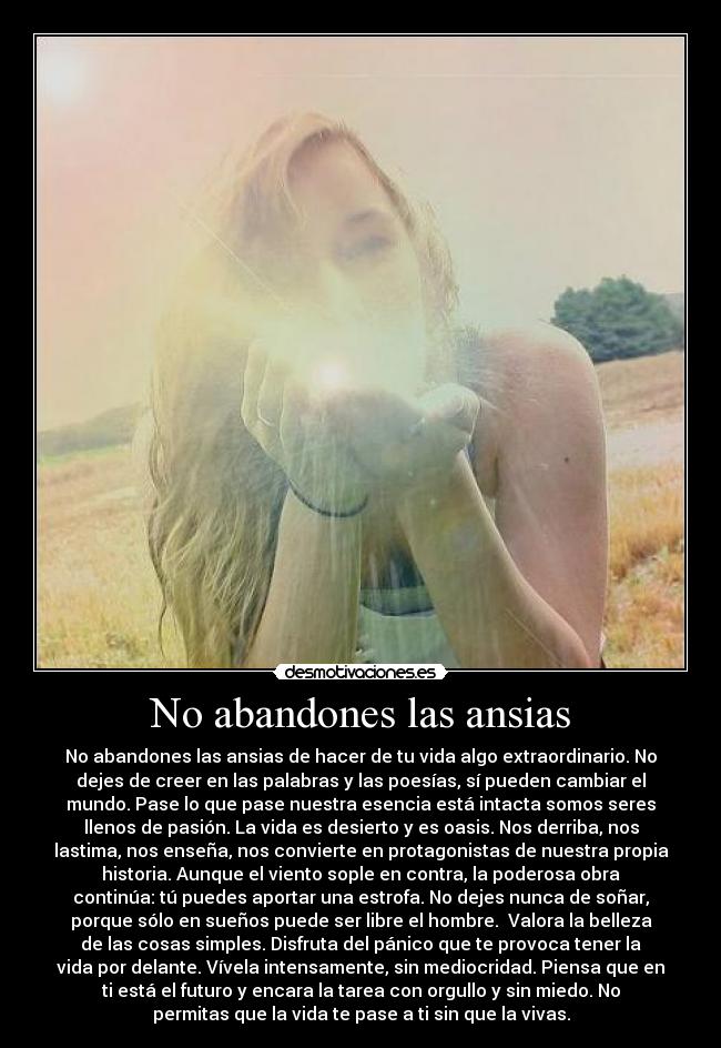 No abandones las ansias - No abandones las ansias de hacer de tu vida algo extraordinario. No
dejes de creer en las palabras y las poesías, sí pueden cambiar el
mundo. Pase lo que pase nuestra esencia está intacta somos seres
llenos de pasión. La vida es desierto y es oasis. Nos derriba, nos
lastima, nos enseña, nos convierte en protagonistas de nuestra propia
historia. Aunque el viento sople en contra, la poderosa obra
continúa: tú puedes aportar una estrofa. No dejes nunca de soñar,
porque sólo en sueños puede ser libre el hombre.  Valora la belleza
de las cosas simples. Disfruta del pánico que te provoca tener la
vida por delante. Vívela intensamente, sin mediocridad. Piensa que en
ti está el futuro y encara la tarea con orgullo y sin miedo. No
permitas que la vida te pase a ti sin que la vivas.