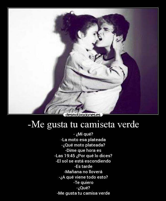 -Me gusta tu camiseta verde - - ¿Mi qué?
-La moto esa plateada
-¿Qué moto plateada?
-Dime que hora es
-Las 19:45 ¿Por qué lo dices?
-El sol se está escondiendo
-Es tarde
-Mañana no lloverá
-¿A qué viene todo esto?
-Te quiero
-¿Qué?
-Me gusta tu camisa verde