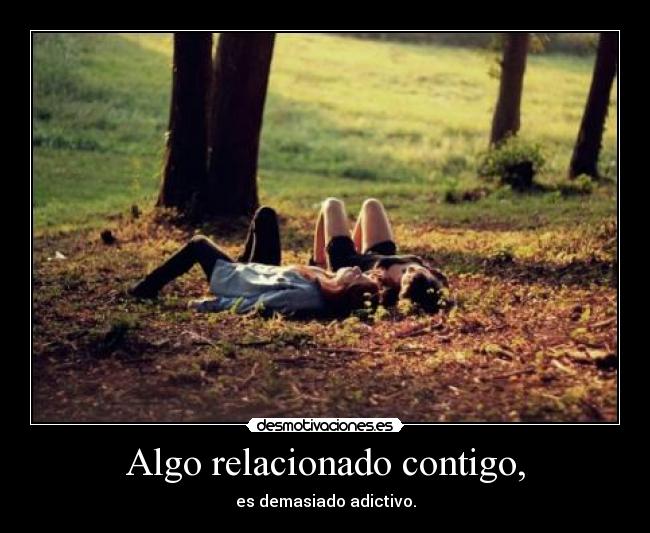 Algo relacionado contigo, - es demasiado adictivo.