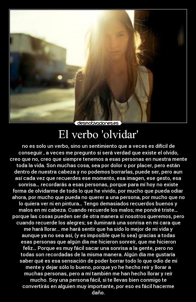 El verbo olvidar - no es solo un verbo, sino un sentimiento que a veces es difícil de
conseguir , a veces me pregunto si será verdad que existe el olvido,
creo que no, creo que siempre tenemos a esas personas en nuestra mente
toda la vida. Son muchas cosa, sea por dolor o por placer, pero están
dentro de nuestra cabeza y no podemos borrarlas, puede ser, pero aun
así cada vez que recuerdes ese momento, esa imagen, ese gesto, esa
sonrisa… recordarás a esas personas, porque para mí hoy no existe
forma de olvidarme de todo lo que he vivido, por mucho que pueda odiar
ahora, por mucho que pueda no querer a una persona, por mucho que no
lo quiera ver ni en pintura… Tengo demasiados recuerdos buenos y
malos en mi cabeza. Cuando recuerde los malos; me pondré triste…
porque las cosas pueden ser de otra manera si nosotros queremos, pero
cuando recuerde los alegres; se iluminará una sonrisa en mi cara que
me hará llorar... me hará sentir que ha sido lo mejor de mi vida y
aunque ya no sea así, (y es imposible que lo sea) gracias a todas
esas personas que algún día me hicieron sonreír, que me hicieron
feliz… Porque es muy fácil sacar una sonrisa a la gente, pero no
todas son recordadas de la misma manera. Algún día me gustaría
saber qué es esa sensación de poder borrar todo lo que odio de mi
mente y dejar sólo lo bueno, porque yo he hecho reír y llorar a
muchas personas, pero a mí también me han hecho llorar y reír
mucho. Soy una persona fácil, si te llevas bien conmigo te
convertirás en alguien muy importante, por eso es fácil hacerme
daño.