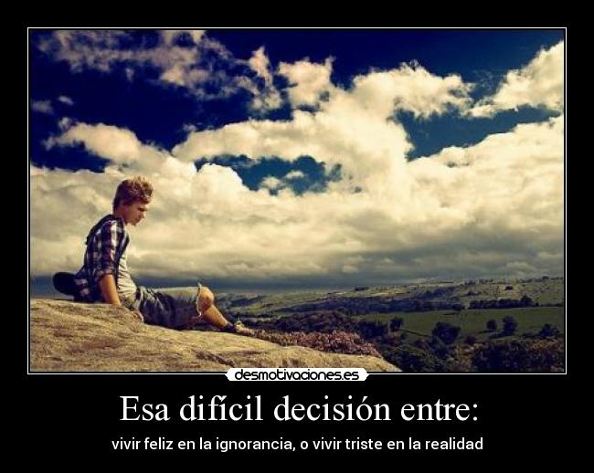 Esa difícil decisión entre: - vivir feliz en la ignorancia, o vivir triste en la realidad