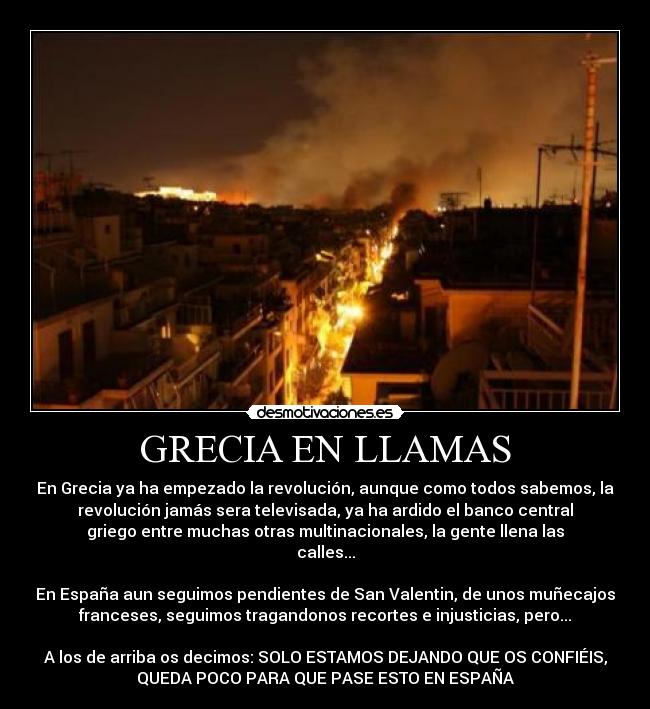 GRECIA EN LLAMAS - En Grecia ya ha empezado la revolución, aunque como todos sabemos, la
revolución jamás sera televisada, ya ha ardido el banco central
griego entre muchas otras multinacionales, la gente llena las
calles...

En España aun seguimos pendientes de San Valentin, de unos muñecajos
franceses, seguimos tragandonos recortes e injusticias, pero...

A los de arriba os decimos: SOLO ESTAMOS DEJANDO QUE OS CONFIÉIS,
QUEDA POCO PARA QUE PASE ESTO EN ESPAÑA