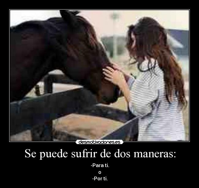 Se puede sufrir de dos maneras: - -Para ti.
o
-Por ti.