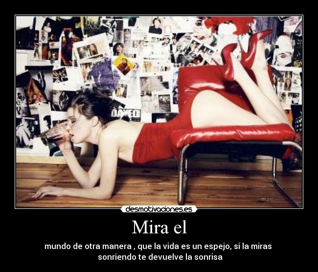 Mira el - mundo de otra manera , que la vida es un espejo, si la miras
sonriendo te devuelve la sonrisa