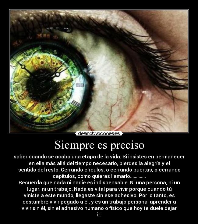Siempre es preciso - saber cuando se acaba una etapa de la vida. Si insistes en permanecer
en ella más allá del tiempo necesario, pierdes la alegría y el
sentido del resto. Cerrando círculos, o cerrando puertas, o cerrando
capítulos, como quieras llamarlo.............
Recuerda que nada ni nadie es indispensable. Ni una persona, ni un
lugar, ni un trabajo. Nada es vital para vivir porque cuando tú
viniste a este mundo, llegaste sin ese adhesivo. Por lo tanto, es
costumbre vivir pegado a él, y es un trabajo personal aprender a
vivir sin él, sin el adhesivo humano o físico que hoy te duele dejar
ir.