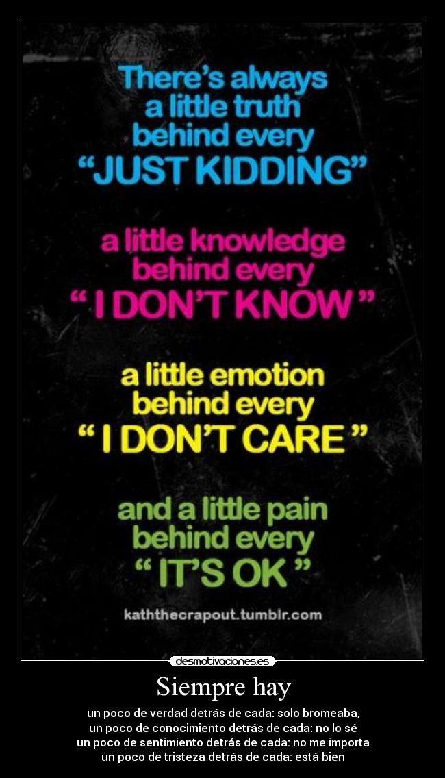 Siempre hay - un poco de verdad detrás de cada: solo bromeaba,
un poco de conocimiento detrás de cada: no lo sé
un poco de sentimiento detrás de cada: no me importa
un poco de tristeza detrás de cada: está bien