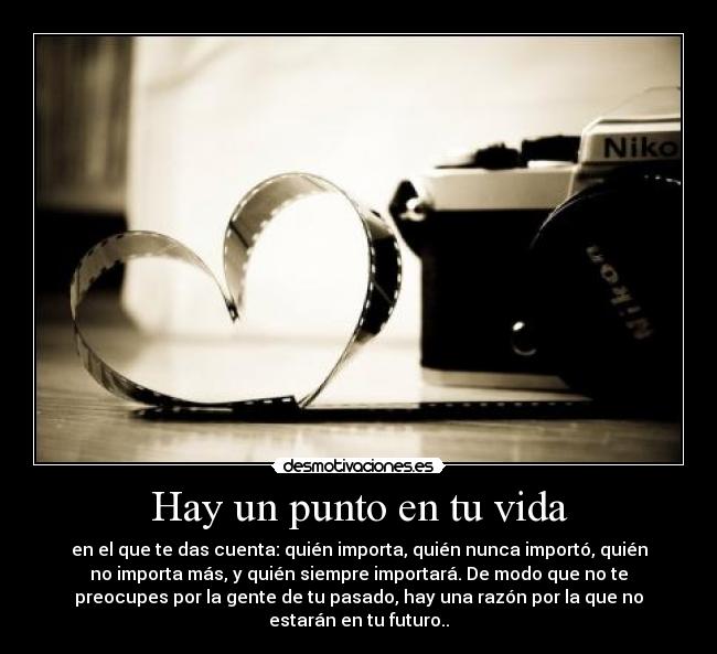 Hay un punto en tu vida - en el que te das cuenta: quién importa, quién nunca importó, quién
no importa más, y quién siempre importará. De modo que no te
preocupes por la gente de tu pasado, hay una razón por la que no
estarán en tu futuro..
