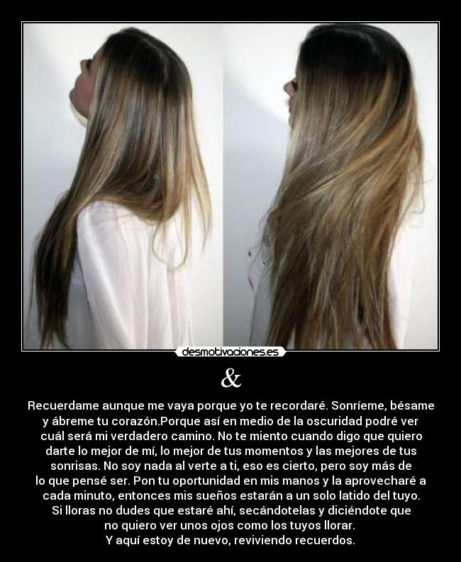 & - Recuerdame aunque me vaya porque yo te recordaré. Sonríeme, bésame
y ábreme tu corazón.Porque así en medio de la oscuridad podré ver
cuál será mi verdadero camino. No te miento cuando digo que quiero
darte lo mejor de mí, lo mejor de tus momentos y las mejores de tus
sonrisas. No soy nada al verte a ti, eso es cierto, pero soy más de
lo que pensé ser. Pon tu oportunidad en mis manos y la aprovecharé a
cada minuto, entonces mis sueños estarán a un solo latido del tuyo.
Si lloras no dudes que estaré ahí, secándotelas y diciéndote que
no quiero ver unos ojos como los tuyos llorar.
Y aquí estoy de nuevo, reviviendo recuerdos.