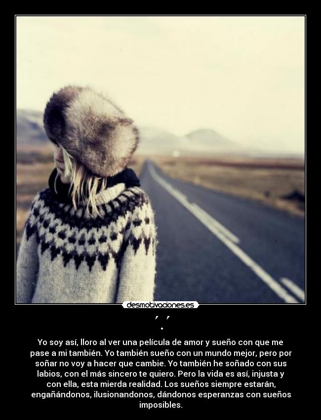 ´.´ - Yo soy así, lloro al ver una película de amor y sueño con que me
pase a mi también. Yo también sueño con un mundo mejor, pero por
soñar no voy a hacer que cambie. Yo también he soñado con sus
labios, con el más sincero te quiero. Pero la vida es así, injusta y
con ella, esta mierda realidad. Los sueños siempre estarán,
engañándonos, ilusionandonos, dándonos esperanzas con sueños
imposibles.