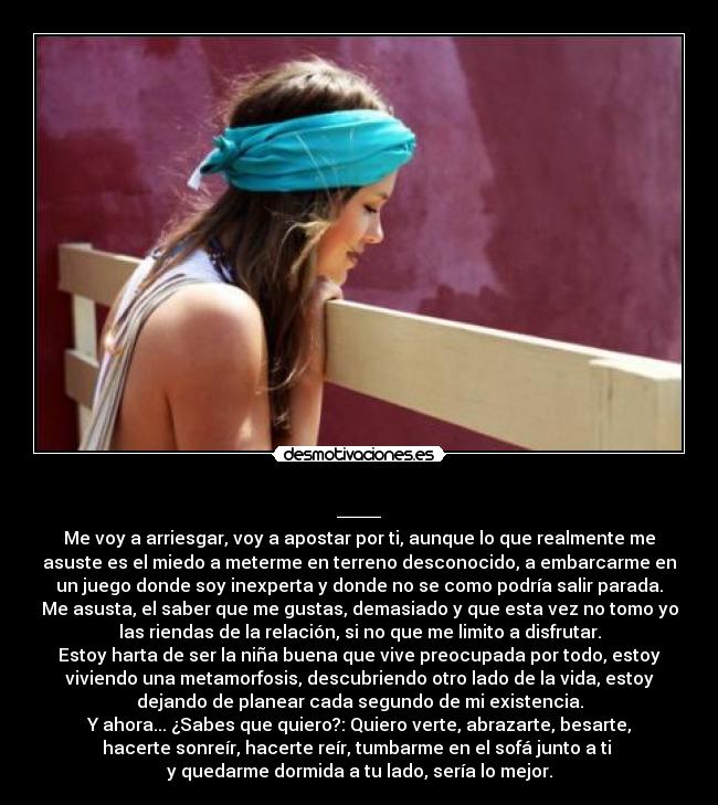 __ - Me voy a arriesgar, voy a apostar por ti, aunque lo que realmente me
asuste es el miedo a meterme en terreno desconocido, a embarcarme en
un juego donde soy inexperta y donde no se como podría salir parada.
Me asusta, el saber que me gustas, demasiado y que esta vez no tomo yo
las riendas de la relación, si no que me limito a disfrutar.
Estoy harta de ser la niña buena que vive preocupada por todo, estoy
viviendo una metamorfosis, descubriendo otro lado de la vida, estoy
dejando de planear cada segundo de mi existencia.
Y ahora... ¿Sabes que quiero?: Quiero verte, abrazarte, besarte,
hacerte sonreír, hacerte reír, tumbarme en el sofá junto a ti
y quedarme dormida a tu lado, sería lo mejor.