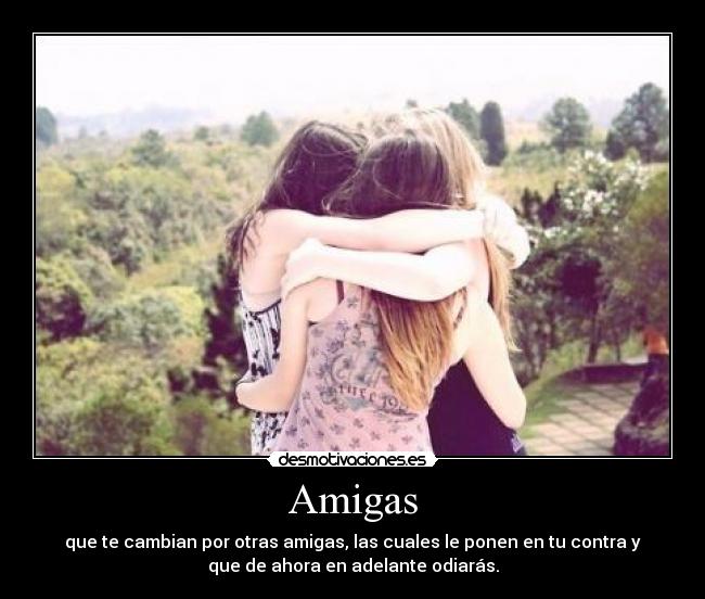 Amigas - que te cambian por otras amigas, las cuales le ponen en tu contra y
que de ahora en adelante odiarás.